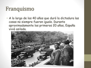 Franquismo
• A lo largo de los 40 años que duró la dictadura las
cosas no siempre fueron iguale. Durante
aproximadamente los primeros 20 años, España
vivió asilada.
 