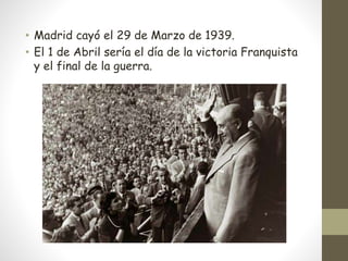 • Madrid cayó el 29 de Marzo de 1939.
• El 1 de Abril sería el día de la victoria Franquista
y el final de la guerra.
 