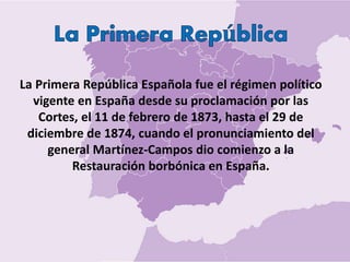 La Primera República Española fue el régimen político
vigente en España desde su proclamación por las
Cortes, el 11 de febrero de 1873, hasta el 29 de
diciembre de 1874, cuando el pronunciamiento del
general Martínez-Campos dio comienzo a la
Restauración borbónica en España.
 