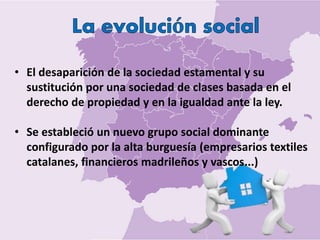 • El desaparición de la sociedad estamental y su
sustitución por una sociedad de clases basada en el
derecho de propiedad y en la igualdad ante la ley.
• Se estableció un nuevo grupo social dominante
configurado por la alta burguesía (empresarios textiles
catalanes, financieros madrileños y vascos...)
 
