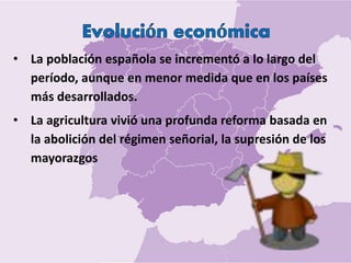 • La población española se incrementó a lo largo del
período, aunque en menor medida que en los países
más desarrollados.
• La agricultura vivió una profunda reforma basada en
la abolición del régimen señorial, la supresión de los
mayorazgos
 