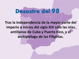 Tras la independencia de la mayor parte del
imperio a inicios del siglo XIX sólo las islas
antillanas de Cuba y Puerto Rico, y el
archipiélago de las Filipinas.
 