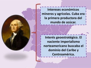 Interés geoestratégico. El
naciente imperialismo
norteamericano buscaba el
dominio del Caribe y
Centroamérica.
Intereses económicos
mineros y agrícolas. Cuba era
la primera productora del
mundo de azúcar.
 