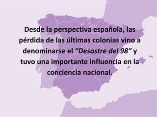 Desde la perspectiva española, las
pérdida de las últimas colonias vino a
denominarse el “Desastre del 98” y
tuvo una importante influencia en la
conciencia nacional.
 