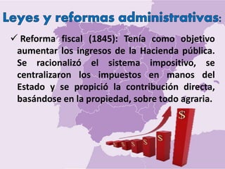  Reforma fiscal (1845): Tenía como objetivo
aumentar los ingresos de la Hacienda pública.
Se racionalizó el sistema impositivo, se
centralizaron los impuestos en manos del
Estado y se propició la contribución directa,
basándose en la propiedad, sobre todo agraria.
 