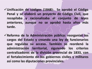 Unificación de códigos (1848): Se aprobó el Código
Penal y se elaboró un proyecto de Código Civil, que
recopilaba y racionalizaba el conjunto de leyes
anteriores, aunque no se aprobó hasta años más
tarde.
Reforma de la Administración pública: reorganizó los
cargos del Estado y creando una ley de funcionarios
que regulaba su acceso. También se reordenó la
administración territorial, siguiendo los criterios
centralizadores de la división provincial de 1833, con
el fortalecimiento de los gobiernos civiles y militares
así como las diputaciones provinciales.
 