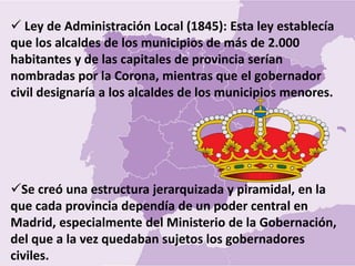  Ley de Administración Local (1845): Esta ley establecía
que los alcaldes de los municipios de más de 2.000
habitantes y de las capitales de provincia serían
nombradas por la Corona, mientras que el gobernador
civil designaría a los alcaldes de los municipios menores.
Se creó una estructura jerarquizada y piramidal, en la
que cada provincia dependía de un poder central en
Madrid, especialmente del Ministerio de la Gobernación,
del que a la vez quedaban sujetos los gobernadores
civiles.
 
