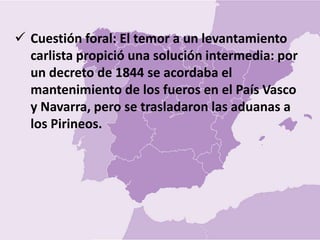  Cuestión foral: El temor a un levantamiento
carlista propició una solución intermedia: por
un decreto de 1844 se acordaba el
mantenimiento de los fueros en el País Vasco
y Navarra, pero se trasladaron las aduanas a
los Pirineos.
 