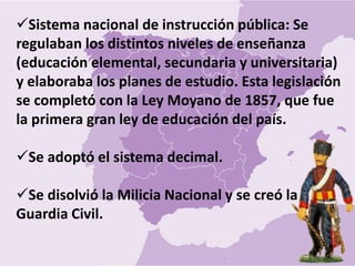 Sistema nacional de instrucción pública: Se
regulaban los distintos niveles de enseñanza
(educación elemental, secundaria y universitaria)
y elaboraba los planes de estudio. Esta legislación
se completó con la Ley Moyano de 1857, que fue
la primera gran ley de educación del país.
Se adoptó el sistema decimal.
Se disolvió la Milicia Nacional y se creó la
Guardia Civil.
 