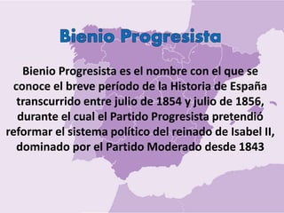 Bienio Progresista es el nombre con el que se
conoce el breve período de la Historia de España
transcurrido entre julio de 1854 y julio de 1856,
durante el cual el Partido Progresista pretendió
reformar el sistema político del reinado de Isabel II,
dominado por el Partido Moderado desde 1843
 