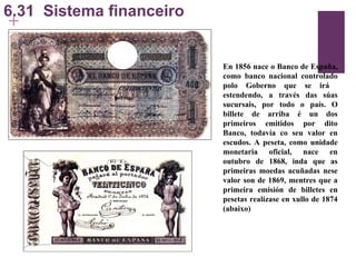 6.31  Sistema financeiro En 1856 nace o Banco de España, como banco nacional controlado polo Goberno que se irá  estendendo, a través das súas sucursais, por todo o país. O billete de arriba é un dos primeiros emitidos por dito Banco, todavía co seu valor en escudos. A peseta, como unidade monetaria oficial, nace en outubro de 1868, inda que as primeiras moedas acuñadas nese valor son de 1869, mentres que a primeira emisión de billetes en pesetas realízase en xullo de 1874 (abaixo) 