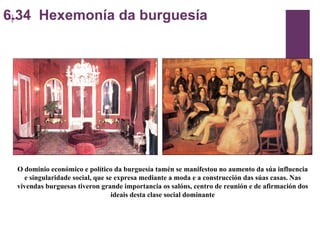 6.34  Hexemonía da burguesía O dominio económico e político da burguesía tamén se manifestou no aumento da súa influencia e singularidade social, que se expresa mediante a moda e a construcción das súas casas. Nas vivendas burguesas tiveron grande importancia os salóns, centro de reunión e de afirmación dos ideais desta clase social dominante 