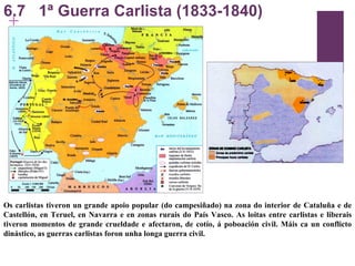 6.7  1ª Guerra Carlista (1833-1840) Os carlistas tiveron un grande apoio popular (do campesiñado) na zona do interior de Cataluña e de Castellón, en Teruel, en Navarra e en zonas rurais do País Vasco. As loitas entre carlistas e liberais tiveron momentos de grande crueldade e afectaron, de cotío, á poboación civil. Máis ca un conflicto dinástico, as guerras carlistas foron unha longa guerra civil. 