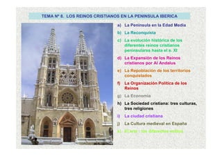 TEMA Nº 8. LOS REINOS CRISTIANOS EN LA PENINSULA IBERICA
a) La Península en la Edad Media
b) La Reconquista
c) La evolución histórica de los
diferentes reinos cristianos
peninsulares hasta el s. XI
d) La Expansión de los Reinos
cristianos por Al Andalus
e) La Repoblación de los territorios
conquistados
f) La Organización Política de los
Reinos
g) La Economía
h) La Sociedad cristiana: tres culturas,
tres religiones
i) La ciudad cristiana
j) La Cultura medieval en España
k) El arte : los diferentes estilos
 