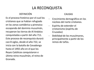 LA RECONQUISTA
               DEFINICIÓN                               CAUSAS
Es el proceso histórico por el cual los   -   Crecimiento demográfico en los
cristianos que se habían refugiado            núcleos del norte cristianos.
en las zonas cantábrica y pirenaica       -   Espíritu de extender el
escapando del dominio musulmán,               cristianismo (espíritu de
recuperan las tierras de Al Andalus           Cruzadas)
conquistadas a partir del año 711.        -   Debilidad de los musulmanes,
Este proceso de reconquista durará            principalmente a partir de los
casi 8 siglos, desde el año 722, se           reinos de taifas.
inicia con la batalla de Covadonga
hasta el 1492 año en el que los
Reyes Católicos conquistaron e
último reino musulmán, el reino de
Granada.
 