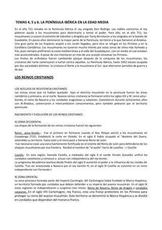 TEMAS 4, 5 y 6. LA PENÍNSULA IBÉRICA EN LA EDAD MEDIA
En el año 711 reinaba en la Península Ibérica el rey visigodo Don Rodrigo. Los nobles contrarios al rey
pidieron ayuda a los musulmanes para destronarlo y tomar el poder. Para ello, en el año 711, los
musulmanes cruzaron el estrecho de Gibraltar y dirigidos por Tariq derrotaron a los visigodos en la batalla de
Guadalete. En pocos años dominaron la mayor parte de la Península, territorio a la que llamaron al-Ándalus.
Una gran parte de los hispanos aceptó a los recién llegados, pero otra se refugió en los Pirineos y en la
Cordillera Cantábrica. Los musulmanes no tuvieron mucho interés por estas zonas de clima más húmedo y
frío, pues siempre prefirieron la costa mediterránea y el valle del Guadalquivir, con un medio al cual estaban
más acostumbrados. A pesar de eso intentaron en más de una ocasión atravesar los Pirineos.
Los límites de al-Ándalus fueron cambiando porque después de la conquista de los musulmanes, los
cristianos del norte comenzaron a luchar contra aquellos. La Península Ibérica, hasta 1492 estuvo ocupada
por dos sociedades distintas- la cristiana al Norte y la musulmana al Sur- que alternaron periodos de guerra y
de paz.

LOS REINOS CRISTIANOS
LOS NÚCLEOS DE RESISTENCIA CRISTIANOS
Las únicas zonas que no habían quedado bajo el dominio musulmán en la península fueron las áreas
cantábrica y pirenaica, en el norte. Nuevos reinos cristianos se formaron entre los siglos VIII y IX: reino asturleonés, el reino de Navarra y los condados aragoneses y catalanes. Coexistieron durante ochocientos años
con Al-Ándalus, comerciaron e intercambiaron conocimientos, pero también pelearon por el territorio
peninsular.
NACIMIENTO Y EVOLUCIÓN DE LOS REINOS CRISTIANOS
A) ZONA OCCIDENTAL
Las etapas de la formación de los reinos cristianos fueron las siguientes:
Reino astur-leonés.- Fue el primero en formarse cuando el Rey Pelayo venció a los musulmanes en
Covadonga (722). Estableció la corte en Oviedo. En el siglo X había ocupado el “desierto del Duero,
extendido su territorio hasta León y el reino pasó a llamarse Reino de León.
Fue necesario crear una zona fuertemente fortificada en el oriente del Reino de León para defenderse de los
ataques musulmanes por esa frontera. Recibió el nombre de “al-quilla” tierra de castillos --> Castilla
Castilla.- En esta región, llamada Castilla, a mediados del siglo X el conde Fernán González unificó los
condados castellanos y comenzó a actuar con independencia del rey leonés.
La progresiva decadencia leonesa desde finales del siglo X aumentó el poder y la influencia de los condes de
Castilla. Tras ser anexionada a Navarra por el rey Sancho III, en el siglo XI Castilla se convirtió en un reino
independiente con Fernando I.
B) ZONA ORIENTAL
La zona pirenaica formaba parte del Imperio Carolingio. Allí Carlomagno había fundado la Marca Hispánica,
un territorio formado por condados que debían defender a su imperio del avance musulmán. En el siglo IX
estas regiones se independizaron y surgieron tres reinos: Reino de Navarra, Reino de Aragón y condados
catalanes. En el siglo VIII Carlomagno, rey franco, crea una franja protectora en los Pirineos para

proteger su reino del avance musulmán. Este territorio se denominó la Marca Hispánica y se dividió
en condados que dependían del monarca franco.

 