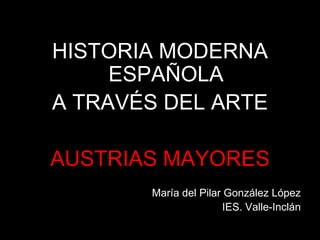 HISTORIA MODERNA
ESPAÑOLA
A TRAVÉS DEL ARTE
AUSTRIAS MAYORES
María del Pilar González López
IES. Valle-Inclán
 
