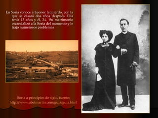 En Soria conoce a Leonor Izquierdo, con la que se casará dos años después. Ella tenía 15 años y él, 34.  Su matrimonio escandalizó a la Soria del momento y le trajo numerosos problemas  Soria a principios de siglo, fuente: http://www.abelmartin.com/guia/guia.html 