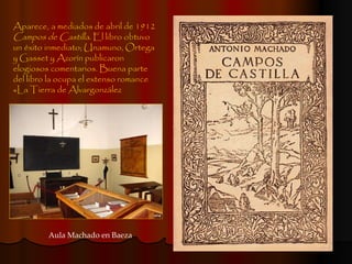 Aparece, a mediados de abril de 1912  Campos de Castilla . El libro obtuvo un éxito inmediato; Unamuno, Ortega y Gasset y Azorín publicaron elogiosos comentarios. Buena parte del libro la ocupa el extenso romance «La Tierra de Alvargonzález  Aula Machado en Baeza 