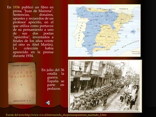 En  1936  publicó un libro en prosa, "Juan de Mairena". Sentencias, donaires, apuntes y recuerdos de un profesor apócrifo, en el que utiliza como portavoz de su pensamiento a uno de sus dos poetas "apócrifos", inventados a finales de los años veinte (el otro es Abel Martín). La colección había aparecido en la prensa durante 1934. Fuente del texto:http://www.vi-e.cl/internas/edu_dia/personaj/antonio_machado_2.htm En julio del 36 estalla la guerra. España se parte en pedazos. 