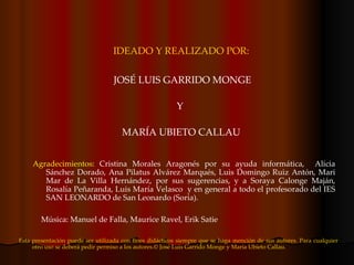 IDEADO Y REALIZADO POR: JOSÉ LUIS GARRIDO MONGE Y  MARÍA UBIETO CALLAU Agradecimientos : Cristina Morales Aragonés por su ayuda informática,  Alicia Sánchez Dorado, Ana Pilatus Alvárez Marqués, Luis Domingo Ruiz Antón, Mari Mar de La Villa Hernández, por sus sugerencias, y a Soraya Calonge Maján, Rosalía Peñaranda, Luis María Velasco  y en general a todo el profesorado del IES SAN LEONARDO de San Leonardo (Soria).  Esta presentación puede ser utilizada con fines didácticos siempre que se haga mención de sus autores. Para cualquier otro uso se deberá pedir permiso a los autores. © José Luis Garrido Monge y María Ubieto Callau. Música: Manuel de Falla, Maurice Ravel, Erik Satie 