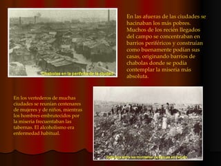 En las afueras de las ciudades se hacinaban los más pobres. Muchos de los recién llegados del campo se concentraban en barrios periféricos y construían como buenamente podían sus casas, originando barrios de chabolas donde se podía contemplar la miseria más absoluta. En los vertederos de muchas ciudades se reunían centenares de mujeres y de niños, mientras los hombres embrutecidos por la miseria frecuentaban las tabernas. El alcoholismo era enfermedad habitual. 