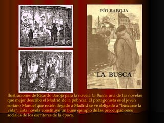 Ilustraciones de Ricardo Baroja para la novela  La Busca,  una de las novelas que mejor describe el Madrid de la pobreza. El protagonista es el joven soriano Manuel que recién llegado a Madrid se ve obligado a “buscarse la vida”. Esta novela constituye un buen ejemplo de las preocupaciones sociales de los escritores de la época. 