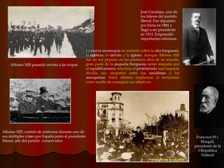 La  nueva monarquía  se sustentó sobre la  alta burguesía , la  nobleza , el  ejército  y la  Iglesia . Aunque Alfonso XIII fue un rey popular en los primeros años de su reinado, gran parte de la  pequeña burguesía  sintió simpatía por el  republicanismo ; mientras el  proletariado  más inquieto dividía sus simpatías entre los  socialistas  y los  anarquistas . Estos últimos emplearon el terrorismo como medio de conseguir sus objetivos. Francisco Pi i  Margall, presidente de la I República Federal Alfonso XIII pasando revista a las tropas.  José Canalejas, uno de los líderes del partido liberal. Fue diputado por Soria en 1881 y llegó a ser presidente en 1911. Emprendió importantes reformas. Alfonso XIII ,vestido de uniforme durante uno de sus múltiples viajes por España junto al presidente Maura, jefe del partido  conservador. 