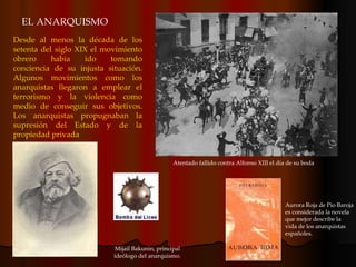EL ANARQUISMO Desde al menos la década de los setenta del siglo XIX el movimiento obrero había ido tomando conciencia de su injusta situación. Algunos movimientos como los anarquistas llegaron a emplear el terrorismo y la violencia como medio de conseguir sus objetivos. Los anarquistas propugnaban la supresión del Estado y de la propiedad privada Mijail Bakunin, principal ideólogo del anarquismo. Aurora Roja de Pío Baroja es considerada la novela que mejor describe la vida de los anarquistas españoles. Atentado fallido contra Alfonso XIII el día de su boda 