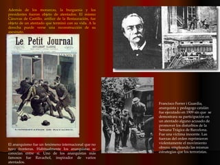 Además de los monarcas, la burguesía y los presidentes fueron objeto de atentados. El mismo Cánovas de Castillo, artífice de la Restauración, fue objeto de un atentado que terminó con su vida. A la derecha puede verse una reconstrucción de su asesinato. Francisco Ferrer i Guardia, anarquista y pedagogo catalán fue ejecutado en 1909 sin que  se demostrara su participación en un atentado alguno acusado de promover los disturbios de la Semana Trágica de Barcelona. Fue una víctima inocente. Las fuerzas del orden reprimieron violentamente el movimiento obrero, empleando las mismas estrategias que los terroristas. El anarquismo fue un fenómeno internacional que no tuvo fronteras. Habitualmente los anarquistas se conocían entre sí. Uno de los anarquistas más famosos fue Ravachol, inspirador de varios atentados.  