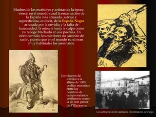 Muchos de los escritores y artistas de la época vieron en el mundo rural la encarnación de la España más atrasada, salvaje y supersticiosa, es decir, de la  España Negra  arrasada por la envidia y la falta de humanidad: la miseria tenía la culpa como ya recoge Machado en sus poemas. En cierto sentido, los escritores no carecían de razón, puesto que en el mundo rural eran muy habituales los asesinatos. Los viajeros de interior a la altura de 1900 podían encontrar entre los hombres de campo sorianos vestimenta como la de este pastor de Villaciervos.   Los crímenes eran cantados en romances de ciego 