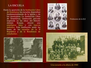LA ESCUELA Hasta la aparición de la  Institución Libre de Enseñanza  las escuelas dependían fundamentalmente de la Iglesia y de los municipios. La Institución Libre de Enseñanza, institución privada inspirada en las ideas del filósofo alemán Krause, ofreció una  enseñanza laica  y con  nuevos métodos . Esta institución sentó las bases de las  escuelas de la II República  y  de la Residencia de estudiantes.  Una escuela a la altura de 1900 Profesores de la ILE 