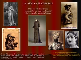 Revista del corazón de la época que muestra a la actriz y cantante Raquel Meller.  Las artistas de la época como la Fornarina, la Argentinita o Raquel Meller  fueron muy admiradas internacionalmente. El vestido más deseado en el momento fue el creado por el español Fortuny, en él predominó el plisado La noticia del corazón de la época fue el matrimonio de Anita Delgado con un marajá hindú. Ricardo Baroja en  Gente del 98  narra el caso. LA  MODA Y EL CORAZÓN 
