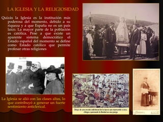 LA IGLESIA Y LA RELIGIOSIDAD Quizás la Iglesia es la institución más poderosa del momento, debido a su riqueza y a que España no es un país laico. La mayor parte de la población es católica. Pese a que existe un aparente sistema democrático el Estado español del momento se define como Estado católico que permite profesar otras religiones La Iglesia se alió con las clases altas, lo que contribuyó a generar un fuerte sentimiento anticlerical. 