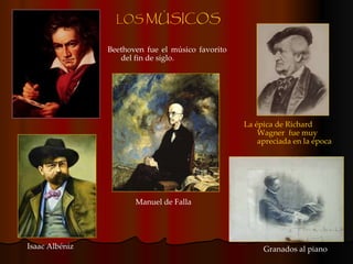 LOS  MÚSICOS La épica de Richard Wagner   fue muy apreciada en la época Isaac Albéniz Manuel de Falla Beethoven fue el músico favorito del fin de siglo. Granados al piano 