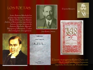 LOS  POETAS Junto Antonio Machado los poetas más importantes fueron Rubén Darío y Juan Ramón Jiménez. Otros poetas importantes fueron el propio hermano de Antonio Machado, Manuel,  Marquina y Villaespesa. Todos ellos ensayaron otros géneros  El poeta nicaragüense Rubén Darío, con Azul (1888) revolucionó la poesía española, fundando así  el modernismo Juan Ramón Jiménez El poeta Marquina 
