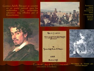 Gustavo Adolfo Bécquer se convirtió en un poeta esencial para los modernistas. Los modernistas estuvieron muy influidos por el Romanticismo. Monasterio de Veruela por Valeriano Bécquer Portada del Libro de los Gorriones(1868), antecedente de las Rimas Portada de la edición facsímil del Diccionario de Madoz (volumen Soria) pintura de Valeriano Bécquer  