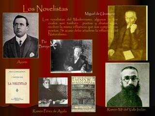 Los Novelistas Los novelistas del Modernismo, algunos de los cuales son también  poetas y dramaturgos, reciben la misma influencia que sus compañeros poetas. Si acaso debe añadirse la influencia del Naturalismo. Azorín Ramón Mª del Valle Inclán Miguel de Unamuno Ramón Pérez de Ayala Pío Baroja 