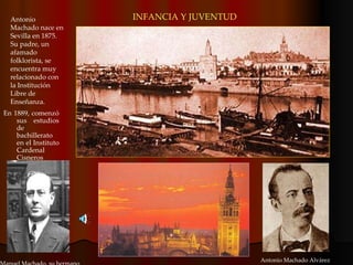 Antonio Machado nace en Sevilla en 1875. Su padre, un afamado folklorista, se encuentra muy relacionado con la Institución Libre de Enseñanza. Antonio Machado Alvárez En 1889, comenzó sus estudios de bachillerato en el Instituto Cardenal Cisneros  INFANCIA Y JUVENTUD Manuel Machado, su hermano 