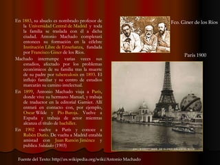 En  1883 , su abuelo es nombrado profesor de la  Universidad Central de Madrid  y toda la familia se traslada con él a dicha ciudad. Antonio Machado completará entonces su formación en la célebre  Institución Libre de Enseñanza , fundada por  Francisco  Giner  de los Ríos . Machado interrumpe varias veces sus estudios, afectado por los problemas económicos de su familia tras la muerte de su padre por  tuberculosis  en  1893 . El influjo familiar y su centro de estudios marcarán su camino intelectual. En  1899 , Antonio Machado viaja a  París , donde vive su hermano Manuel, y trabaja de traductor en la editorial Garnier. Allí entrará en contacto con, por ejemplo,  Oscar  Wilde  y  Pío Baroja . Vuelve a España y trabaja de actor mientras alcanza el título de  bachiller . En  1902  vuelve a París y conoce a  Rubén Darío . De vuelta a Madrid entabla amistad con  Juan Ramón Jiménez  y publica  Soledades  (1903) Fuente del Texto: http//:es.wikipedia.org/wiki/Antonio Machado  Fco. Giner de los Ríos París 1900 