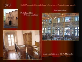 1907 En 1907 Antonio Machado llega a Soria como Catedrático de francés Aula Machado en el IES A. Machado Casino Amistad Portada del IES Antonio Machado 