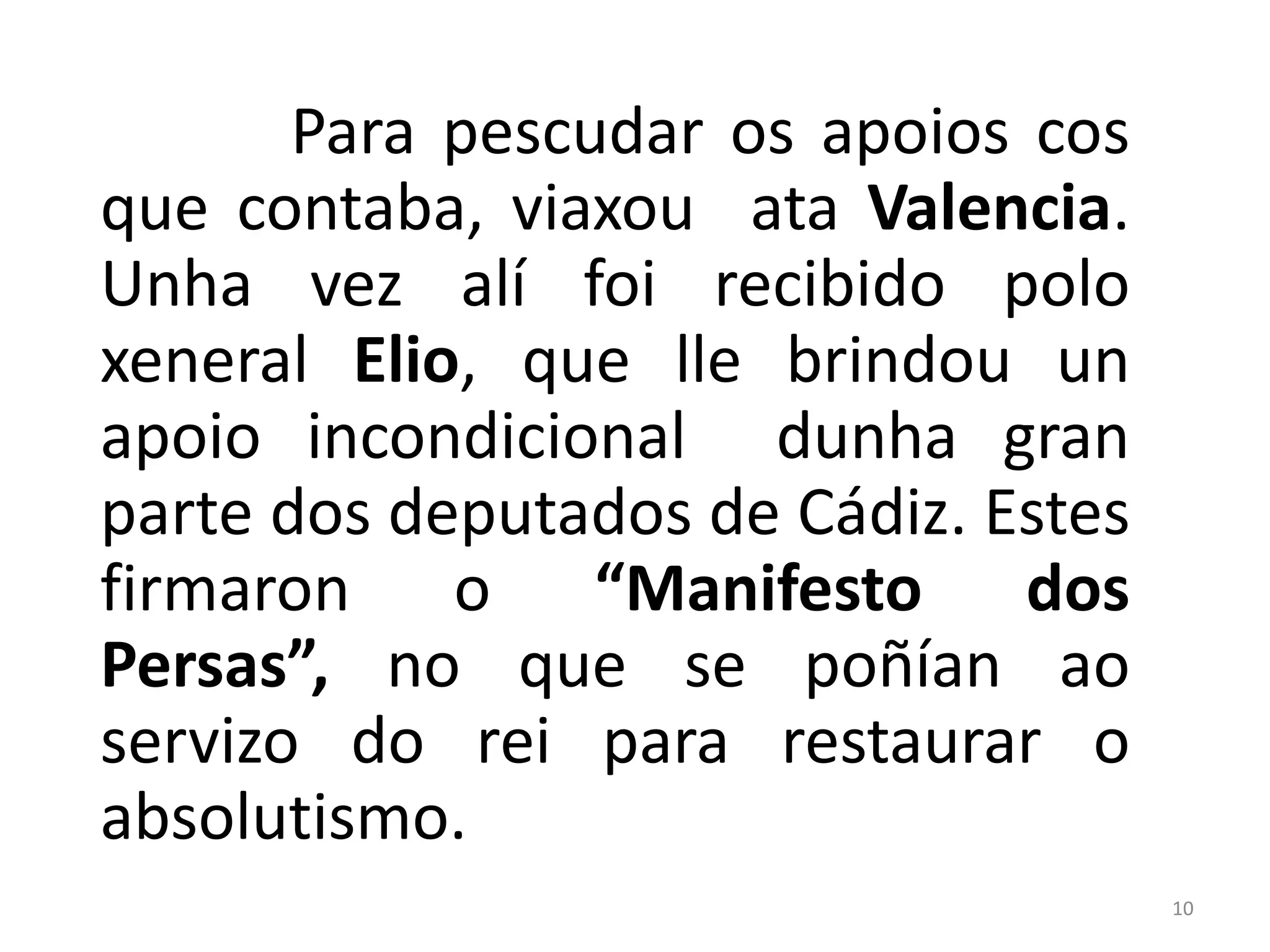 Para pescudar os apoios cos
que contaba, viaxou ata Valencia.
Unha vez alí foi recibido polo
xeneral Elio, que lle brindou un
apoio incondicional dunha gran
parte dos deputados de Cádiz. Estes
firmaron o “Manifesto dos
Persas”, no que se poñían ao
servizo do rei para restaurar o
absolutismo.
                                      10
 