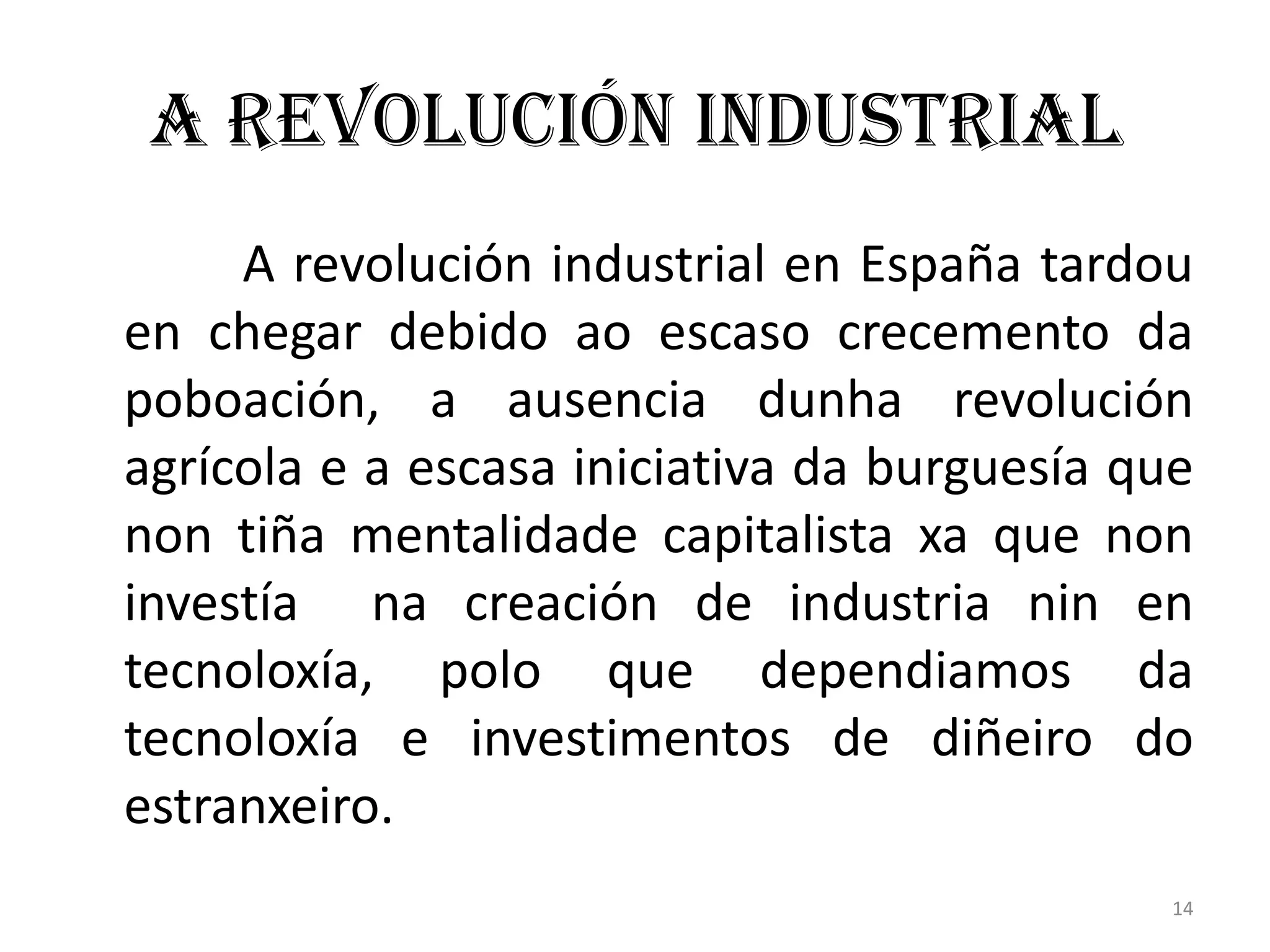 A Revolución Industrial
     A revolución industrial en España tardou
en chegar debido ao escaso crecemento da
poboación, a ausencia dunha revolución
agrícola e a escasa iniciativa da burguesía que
non tiña mentalidade capitalista xa que non
investía na creación de industria nin en
tecnoloxía, polo que dependiamos da
tecnoloxía e investimentos de diñeiro do
estranxeiro.
                                              14
 