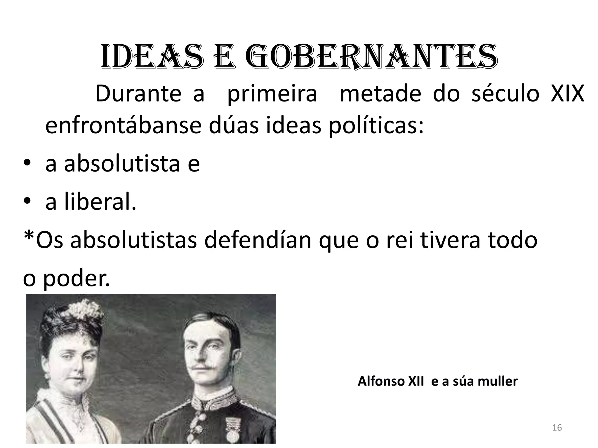 Ideas e gobernantes
       Durante a primeira metade do século XIX
  enfrontábanse dúas ideas políticas:
• a absolutista e
• a liberal.
*Os absolutistas defendían que o rei tivera todo
o poder.


                            Alfonso XII e a súa muller


                                                         16
 