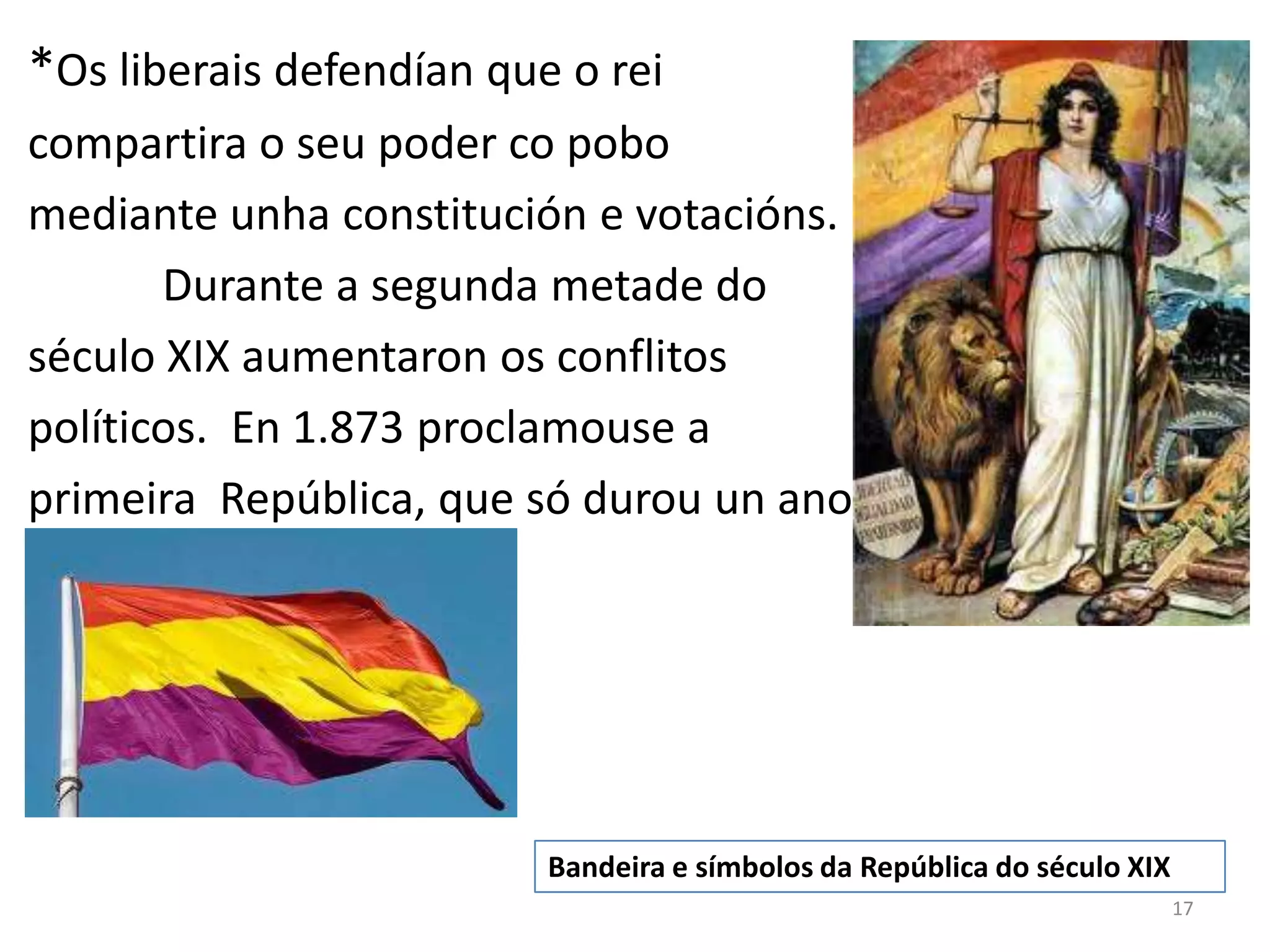 *Os liberais defendían que o rei
compartira o seu poder co pobo
mediante unha constitución e votacións.
       Durante a segunda metade do
século XIX aumentaron os conflitos
políticos. En 1.873 proclamouse a
primeira República, que só durou un ano..




                          Bandeira e símbolos da República do século XIX
                                                                           17
 