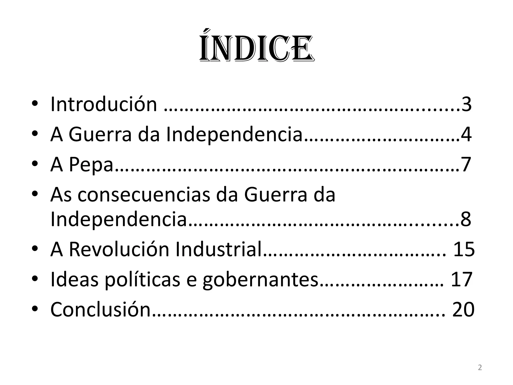 Índice
• Introdución …………………………………………........3
• A Guerra da Independencia…………………………4
• A Pepa…………………………………………………………7
• As consecuencias da Guerra da
  Independencia…………………………………….........8
• A Revolución Industrial…………………………….. 15
• Ideas políticas e gobernantes…………………… 17
• Conclusión……………………………………………….. 20

                                             2
 