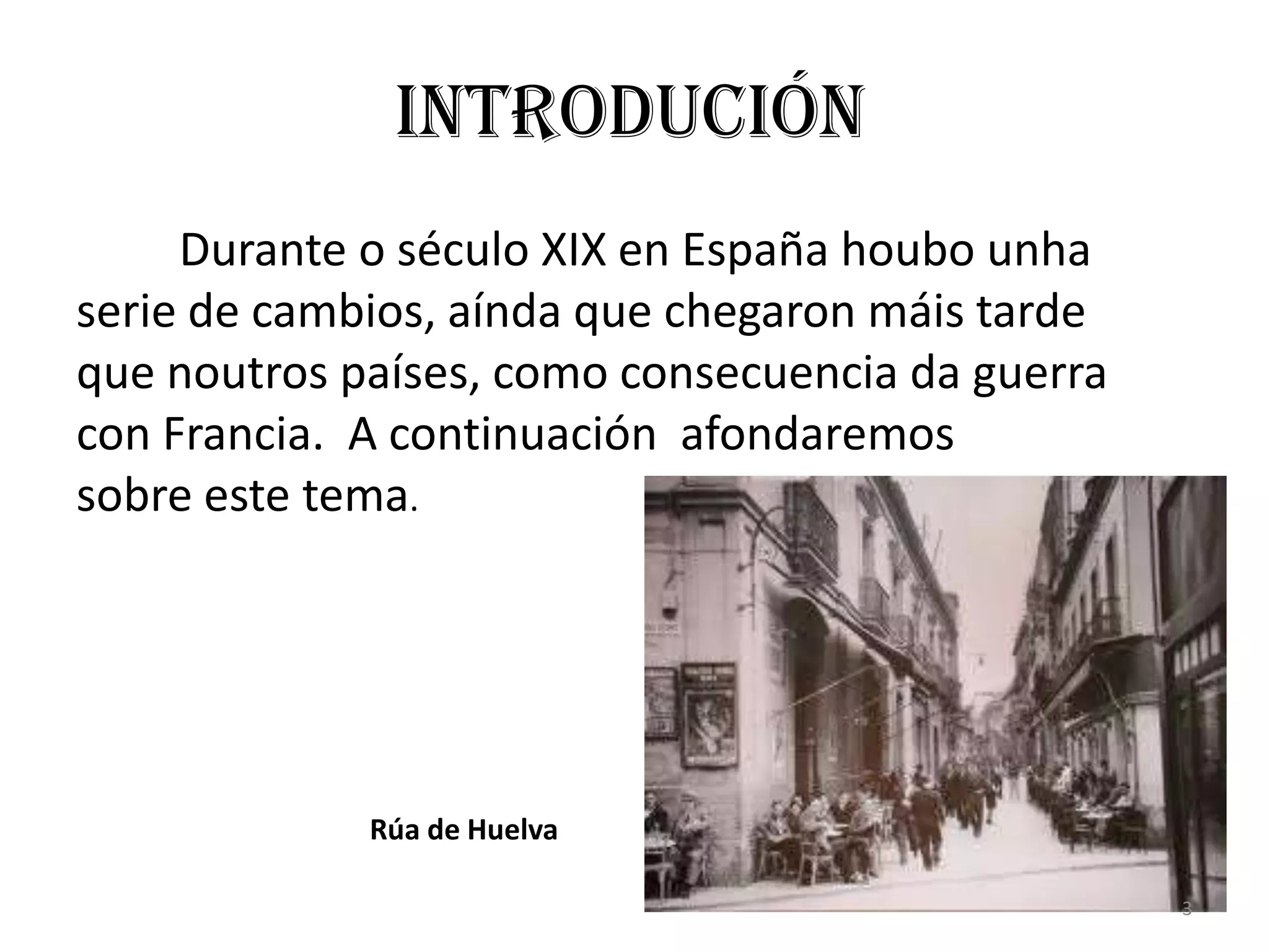 Introdución
     Durante o século XIX en España houbo unha
serie de cambios, aínda que chegaron máis tarde
que noutros países, como consecuencia da guerra
con Francia. A continuación afondaremos
sobre este tema.




             Rúa de Huelva

                                                  3
 