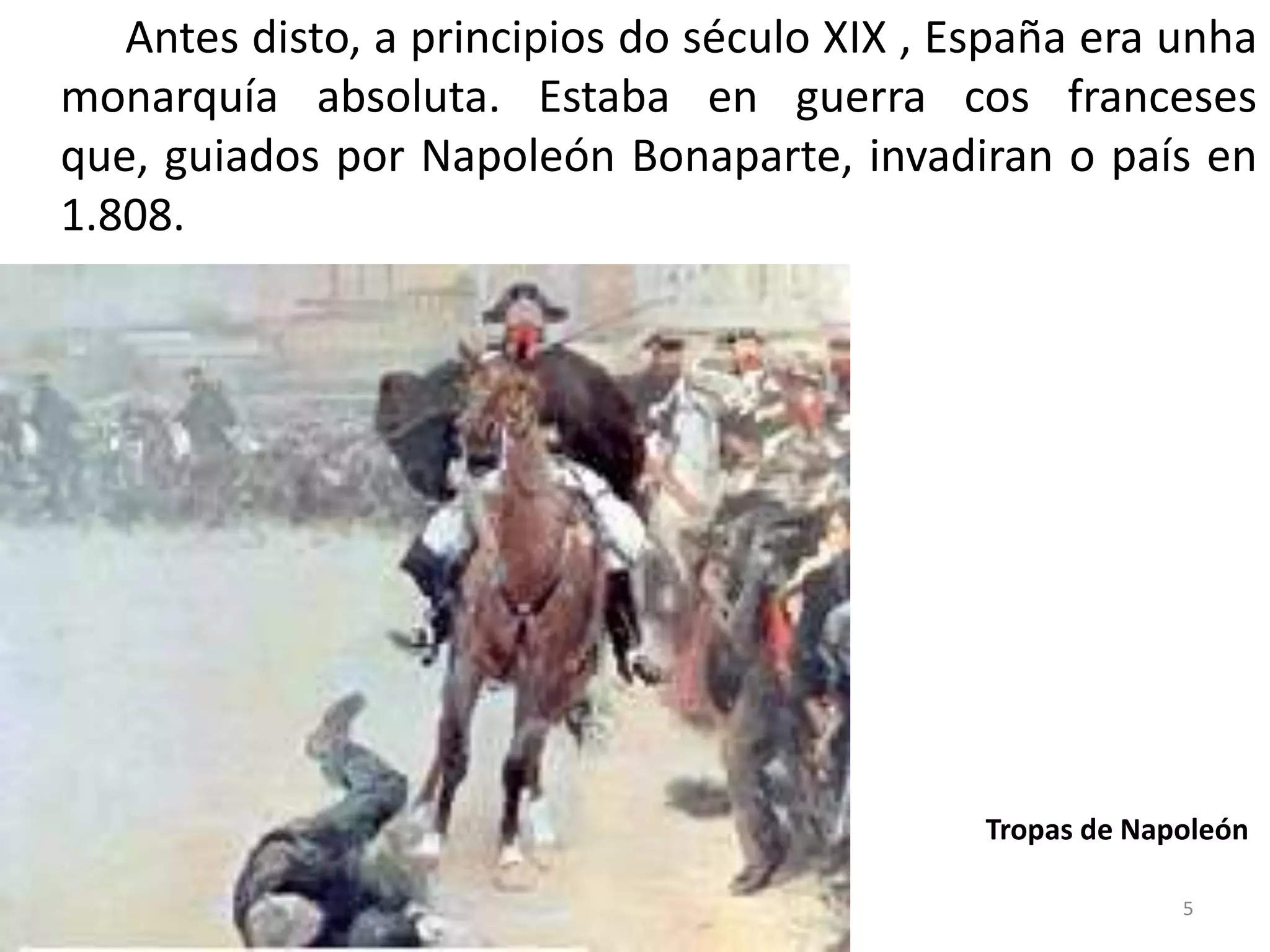 Antes disto, a principios do século XIX , España era unha
monarquía absoluta. Estaba en guerra cos franceses
que, guiados por Napoleón Bonaparte, invadiran o país en
1.808.




                                              Tropas de Napoleón

                                                           5
 