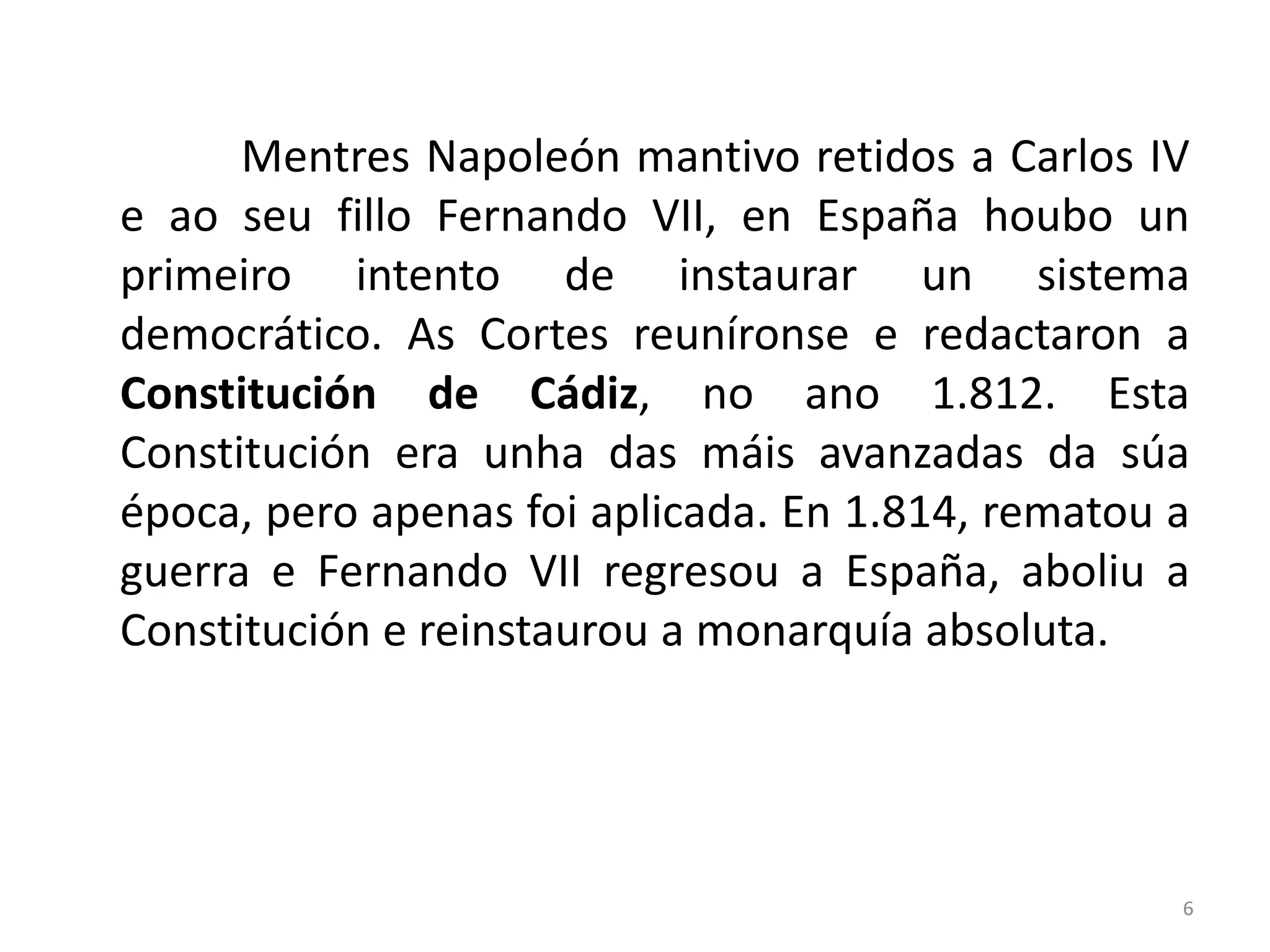 Mentres Napoleón mantivo retidos a Carlos IV
e ao seu fillo Fernando VII, en España houbo un
primeiro intento de instaurar un sistema
democrático. As Cortes reuníronse e redactaron a
Constitución de Cádiz, no ano 1.812. Esta
Constitución era unha das máis avanzadas da súa
época, pero apenas foi aplicada. En 1.814, rematou a
guerra e Fernando VII regresou a España, aboliu a
Constitución e reinstaurou a monarquía absoluta.




                                                   6
 