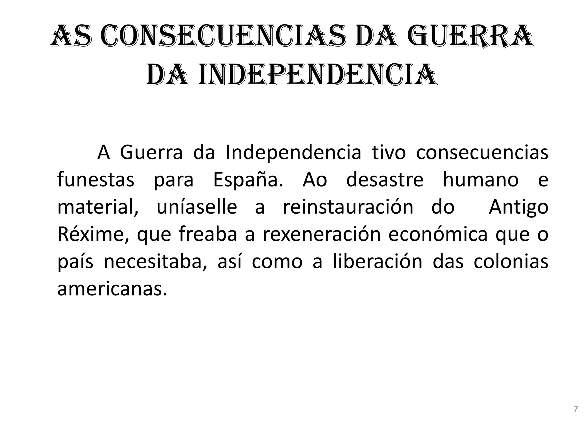 As consecuencias da Guerra
     da Independencia

    A Guerra da Independencia tivo consecuencias
funestas para España. Ao desastre humano e
material, uníaselle a reinstauración do Antigo
Réxime, que freaba a rexeneración económica que o
país necesitaba, así como a liberación das colonias
americanas.




                                                      7
 